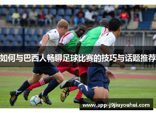 如何与巴西人畅聊足球比赛的技巧与话题推荐