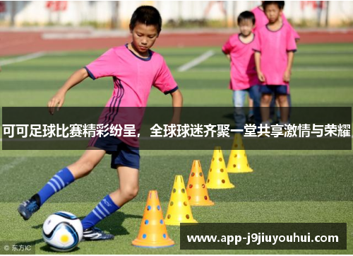可可足球比赛精彩纷呈，全球球迷齐聚一堂共享激情与荣耀