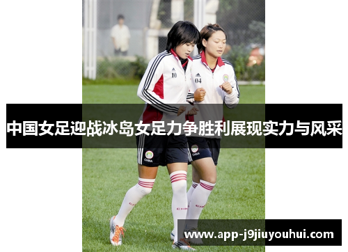 中国女足迎战冰岛女足力争胜利展现实力与风采