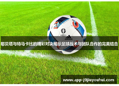 耶贝塔与特马卡比的精彩对决揭示足球战术与团队合作的完美结合