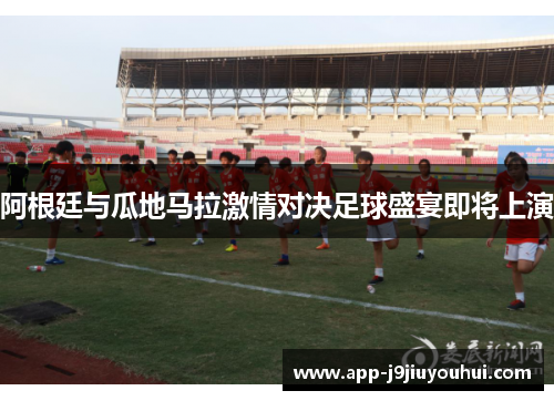 阿根廷与瓜地马拉激情对决足球盛宴即将上演